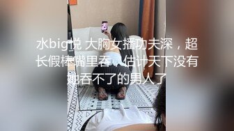 水big悦 大胸女播功夫深，超长假棒嘴里吞，估计天下没有她吞不了的男人了