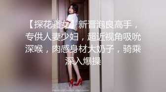 【探花骚女】新晋泡良高手，专供人妻少妇，超近视角吸吮深喉，肉感身材大奶子，骑乘深入爆操