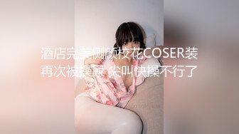 酒店完美侧颜校花COSER装再次被操尿 尖叫快操不行了