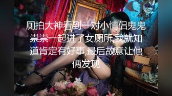 厕拍大神看到一对小情侣鬼鬼祟祟一起进了女厕所,我就知道肯定有好事,最后故意让他俩发现