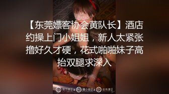 【东莞嫖客协会黄队长】酒店约操上门小姐姐，新人太紧张撸好久才硬，花式啪啪妹子高抬双腿求深入