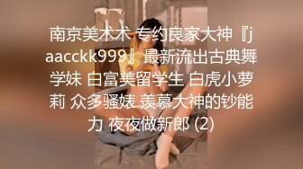 南京美术术 专约良家大神『jaacckk999』最新流出古典舞学妹 白富美留学生 白虎小萝莉 众多骚婊 羡慕大神的钞能力 夜夜做新郎 (2)