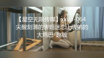 【星空无限传媒】xkvp-064 尖酸刻薄的表姐迷恋上表弟的大鸡巴-赵敏