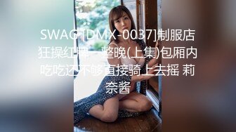 SWAG [DMX-0037]制服店狂操红牌一整晚(上集)包厢内吃吃还不够直接骑上去摇 莉奈酱