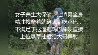 女子养生大保健，让渣男全身精油按摩着就给大哥吃鸡巴，不满足于抠逼把鸡巴舔硬直接上位爆草抽插给大哥弄射