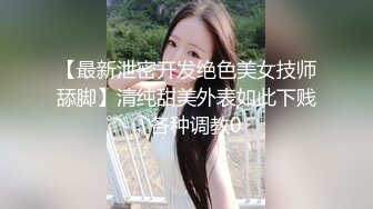 【最新泄密开发绝色美女技师舔脚】清纯甜美外表如此下贱，各种调教0