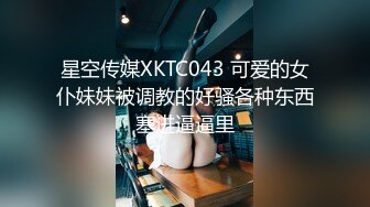 星空传媒XKTC043 可爱的女仆妹妹被调教的好骚各种东西塞进逼逼里