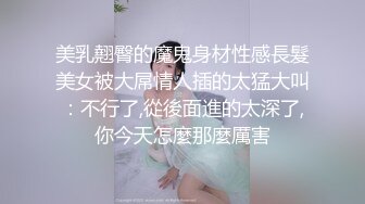 美乳翹臀的魔鬼身材性感長髮美女被大屌情人插的太猛大叫：不行了,從後面進的太深了,你今天怎麼那麼厲害