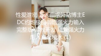 性爱泄密 万人血求外站博主EDC约炮极品御姐强火力输入完整版 调教开发 翘臀强火力后入直至喷水 (1)