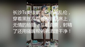 长沙Ts美佳琪：和弟弟乱伦，穿着黑丝高跟被推到在床上，无情的抽插，互啪真爽，射精了还用骚嘴帮弟弟清理干净！