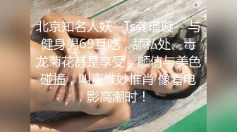 北京知名人妖--Ts龚璟璇-- 与健身男69互吃，舔私处、毒龙菊花甚是享受，颜值与美色碰撞，叫声惟妙惟肖 像看电影高潮时！