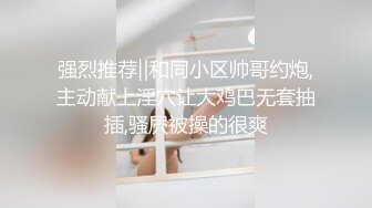 强烈推荐‖和同小区帅哥约炮,主动献上淫穴让大鸡巴无套抽插,骚屄被操的很爽