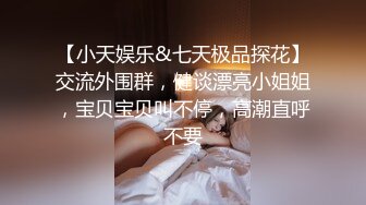 【小天娱乐&七天极品探花】交流外围群，健谈漂亮小姐姐，宝贝宝贝叫不停，高潮直呼不要