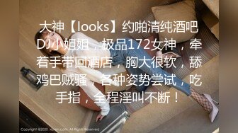 大神【looks】约啪清纯酒吧DJ小姐姐，极品172女神，牵着手带回酒店，胸大很软，舔鸡巴贼骚，各种姿势尝试，吃手指，全程淫叫不断！