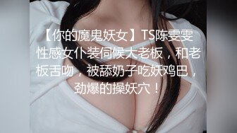 【你的魔鬼妖女】TS陈雯雯 性感女仆装伺候大老板，和老板舌吻，被舔奶子吃妖鸡巴，劲爆的操妖穴！