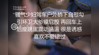 骚气少妇驾车户外桥下自慰勾引环卫大爷摸屁股 再回车上后座跳蛋震动逼逼 很是诱惑喜欢不要错过