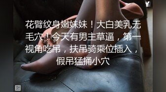 花臂纹身嫩妹妹！大白美乳无毛穴！今天有男主草逼，第一视角吃吊，扶吊骑乘位插入，假吊猛捅小穴