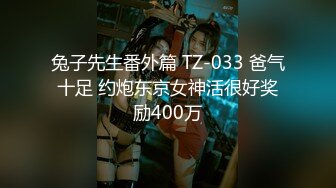 兔子先生番外篇 TZ-033 爸气十足 约炮东京女神活很好奖励400万