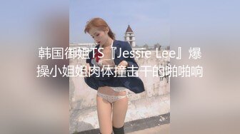 韩国御姐TS『Jessie Lee』爆操小姐姐肉体撞击干的啪啪响