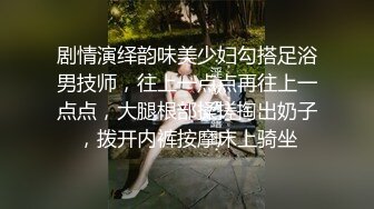 剧情演绎韵味美少妇勾搭足浴男技师，往上一点点再往上一点点，大腿根部揉搓掏出奶子，拨开内裤按摩床上骑坐