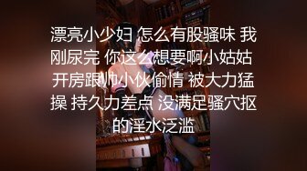 漂亮小少妇 怎么有股骚味 我刚尿完 你这么想要啊小姑姑 开房跟帅小伙偷情 被大力猛操 持久力差点 没满足骚穴抠的淫水泛滥