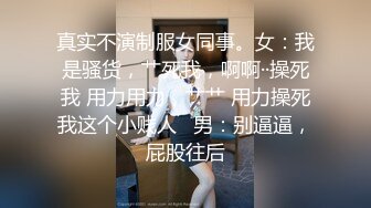 真实不演制服女同事。女：我是骚货，艹死我，啊啊··操死我 用力用力，艹艹 用力操死我这个小贱人   男：别逼逼，屁股往后