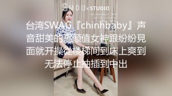 台湾SWAG『chinhbaby』声音甜美的高颜值女神跟纷纷見面就开操從楼梯间到床上爽到无法停止抽插到中出