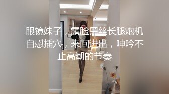 眼镜妹子，露脸黑丝长腿炮机自慰插穴，来回进出，呻吟不止高潮的节奏