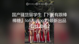 国产骚货留学生『下面有跟棒棒糖』loliiiiipop99最新出品-以性换租2