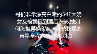 哥们非常漂亮白嫩的34F大奶女友被我搞到酒店,先教她如何胸推再操B,大咪咪被我操的直晃全程露脸,国语对白！