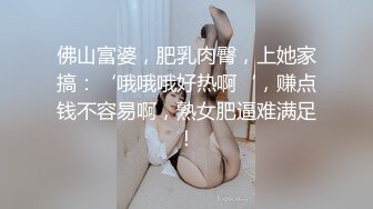 佛山富婆，肥乳肉臀，上她家搞：‘哦哦哦好热啊‘，赚点钱不容易啊，熟女肥逼难满足！