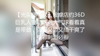 【光头强寻欢】按摩店约36D巨乳人妻，这对大气球看着真是带劲，强哥又舔又插干爽了，精彩刺激必看